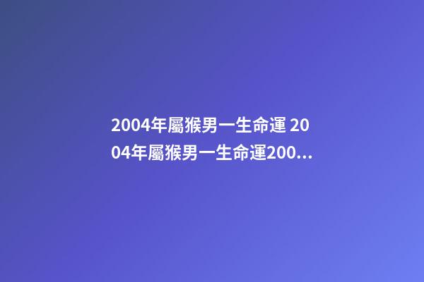 2004年屬猴男一生命運 2004年屬猴男一生命運2004年屬猴是什么命男